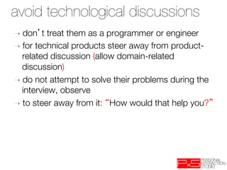 avoid technological discussions
➝  don   t treat them as a programmer or engineer
➝  for technical products steer away from product-
   related discussion (allow domain-related
   discussion)
➝  do not attempt to solve their problems during the
   interview, observe
➝  to steer away from it: How would that help you? 
 