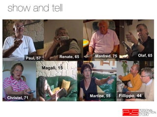 show and tell



                             Renate, 65     Manfred, 75             Olaf, 65
          Paul, 57

                     Magali, 15




Christel, 71                              Martine, 55     Fillippo, 44
 