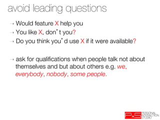 avoid leading questions
➝  Would  feature X help you
➝  You like X, don t you? 
➝  Do you think you d use X if it were available?


➝  ask  for qualiﬁcations when people talk not about
    themselves and but about others e.g. we,
    everybody, nobody, some people.

 