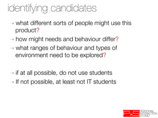 identifying candidates
➝  what   different sorts of people might use this
   product?
➝  how might needs and behaviour differ?
➝  what ranges of behaviour and types of
   environment need to be explored?

➝  if at all possible, do not use students
➝  If not possible, at least not IT students
 