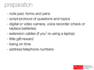 preparation
➝  note   pad, forms and pens
➝  script/protocol of questions and topics
➝  digital or video camera, voice recorder (check or
   replace batteries)‫
‏‬
➝  extension cables (if you re using a laptop)‫
‏‬
➝  little gift/reward
➝  being on time
➝  address/telephone numbers

 