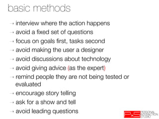 basic methods
➝  interview where the action happens
➝  avoid a ﬁxed set of questions
➝  focus on goals ﬁrst, tasks second
➝  avoid making the user a designer
➝  avoid discussions about technology
➝  avoid giving advice (as the expert)
➝  remind people they are not being tested or
   evaluated
➝  encourage story telling
➝  ask for a show and tell 
➝  avoid leading questions
 