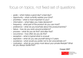 focus on topics, not ﬁxed set of questions
➝    goals – what makes a good day? a bad day?
➝    opportunity – what currently wastes your time?
➝    priortities – what is most important to you?
➝    information – what helps you make decisions?
➝    frequency - what part of the product do you use most?
➝    preference – what do you love/hate about the product/activity?
➝    failure - how do you work around problems?
➝    process – what do you do ﬁrst? and after that?
➝    occurrence – how often do you do this? 
➝    exception – what is typical what is unusual
➝    aspiration – what do you see yourself doing in 5 years
➝    avoidance – what would you prefer not to do/ procratinate on?
➝    motivation - what do you enjoy most about your private lifestyle? What
     do you always tackle ﬁrst?

                                                           Cooper 2007
 