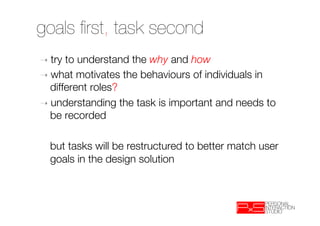 goals ﬁrst, task second
➝  try to understand the why and how
➝  what motivates the behaviours of individuals in
   different roles?
➝  understanding the task is important and needs to
   be recorded
  

  
but tasks will be restructured to better match user
   goals in the design solution

 