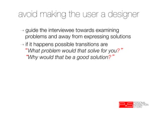 avoid making the user a designer
➝  guide   the interviewee towards examining
   problems and away from expressing solutions
➝  if it happens possible transitions are "
     What problem would that solve for you? "
     Why would that be a good solution? 


 