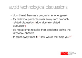 avoid technological discussions
➝  don   t treat them as a programmer or engineer
➝  for technical products steer away from product-
   related discussion (allow domain-related
   discussion)
➝  do not attempt to solve their problems during the
   interview, observe
➝  to steer away from it: How would that help you? 
 