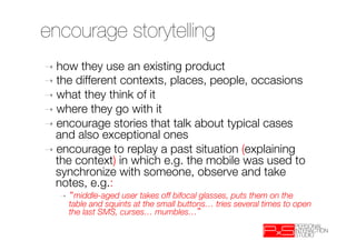 encourage storytelling
➝  how  they use an existing product
➝  the different contexts, places, people, occasions
➝  what they think of it
➝  where they go with it
➝  encourage stories that talk about typical cases
   and also exceptional ones
➝  encourage to replay a past situation (explaining
   the context) in which e.g. the mobile was used to
   synchronize with someone, observe and take
   notes, e.g.: 
   ➝      middle-aged user takes off bifocal glasses, puts them on the
        table and squints at the small buttons… tries several times to open
        the last SMS, curses… mumbles… 
 