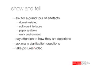 show and tell
➝  ask   for a grand tour of artefacts
   ➝  domain-related
   ➝  software interfaces
   ➝  paper systems
   ➝  work environment

➝  pay attention to how they are described
➝  ask many clariﬁcation questions
➝  take pictures/video
 