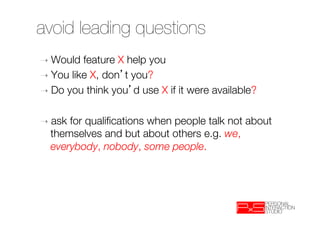 avoid leading questions
➝  Would  feature X help you
➝  You like X, don t you? 
➝  Do you think you d use X if it were available?


➝  ask  for qualiﬁcations when people talk not about
    themselves and but about others e.g. we,
    everybody, nobody, some people.

 