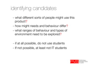 identifying candidates
➝  what   different sorts of people might use this
   product?
➝  how might needs and behaviour differ?
➝  what ranges of behaviour and types of
   environment need to be explored?

➝  if at all possible, do not use students
➝  If not possible, at least not IT students
 