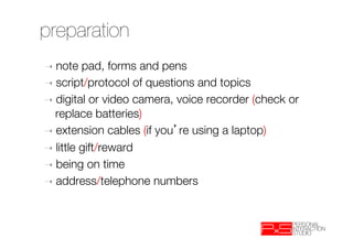 preparation
➝  note   pad, forms and pens
➝  script/protocol of questions and topics
➝  digital or video camera, voice recorder (check or
   replace batteries)‫
‏‬
➝  extension cables (if you re using a laptop)‫
‏‬
➝  little gift/reward
➝  being on time
➝  address/telephone numbers

 