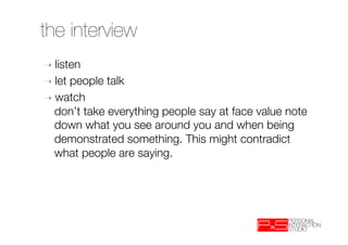 the interview
➝  listen
➝  let people talk
➝  watch"
   don’t take everything people say at face value note
   down what you see around you and when being
   demonstrated something. This might contradict
   what people are saying.
 