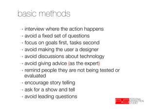 basic methods
➝  interview where the action happens
➝  avoid a ﬁxed set of questions
➝  focus on goals ﬁrst, tasks second
➝  avoid making the user a designer
➝  avoid discussions about technology
➝  avoid giving advice (as the expert)
➝  remind people they are not being tested or
   evaluated
➝  encourage story telling
➝  ask for a show and tell 
➝  avoid leading questions
 
