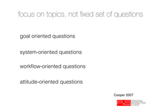 focus on topics, not ﬁxed set of questions
➝  goals – what makes a good day? a bad day?
➝  opportunity – what currently wastes your time?
goal oriented questions
➝  priortities – what is most important to you?
➝  information – what helps you make decisions?
➝  frequency - what part of the product do you use most?
➝  preference – what doquestions about the product/activity?
system-oriented you love/hate
➝  failure - how do you work around problems?
➝  process – what do you do ﬁrst? and after that?
➝  occurrence – how oftenquestions
workﬂow-oriented do you do this? 
➝  exception – what is typical what is unusual
➝  aspiration – what do you see yourself doing in 5 years
➝  avoidance – what would you prefer not to do/ procratinate on?
attitude-oriented questions
➝  motivation - what do you enjoy most about your private lifestyle? What
   do you always tackle ﬁrst?

                                                         Cooper 2007
 
