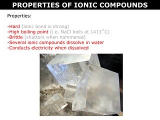 PROPERTIES OF IONIC COMPOUNDS
Properties:
-Hard (ionic bond is strong)
-High boiling point (i.e. NaCl boils at 1413˚C)
-Brittle (shatters when hammered)
-Several ionic compounds dissolve in water
-Conducts electricity when dissolved
 
