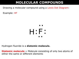 MOLECULAR COMPOUNDS
Drawing a molecular compound using a Lewis Dot Diagram:
Example: HF
H:F
..
:..
Hydrogen fluoride is a diatomic molecule.
Diatomic molecule = Molecule consisting of only two atoms of
either the same or different elements
 
