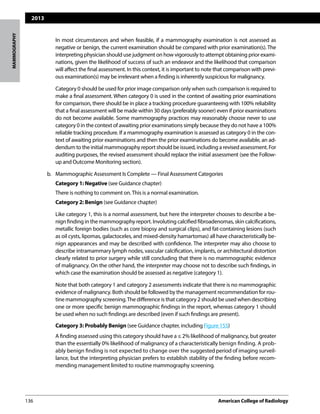 2013
136	 American College of Radiology		
MAMMOGRAPHY
		 In most circumstances and when feasible, if a mammography examination is not assessed as
negative or benign, the current examination should be compared with prior examination(s). The
interpreting physician should use judgment on how vigorously to attempt obtaining prior exami-
nations, given the likelihood of success of such an endeavor and the likelihood that comparison
will affect the final assessment. In this context, it is important to note that comparison with previ-
ous examination(s) may be irrelevant when a finding is inherently suspicious for malignancy.
		 Category 0 should be used for prior image comparison only when such comparison is required to
make a final assessment. When category 0 is used in the context of awaiting prior examinations
for comparison, there should be in place a tracking procedure guaranteeing with 100% reliability
that a final assessment will be made within 30 days (preferably sooner) even if prior examinations
do not become available. Some mammography practices may reasonably choose never to use
category 0 in the context of awaiting prior examinations simply because they do not have a 100%
reliable tracking procedure. If a mammography examination is assessed as category 0 in the con-
text of awaiting prior examinations and then the prior examinations do become available, an ad-
dendum to the initial mammography report should be issued, including a revised assessment. For
auditing purposes, the revised assessment should replace the initial assessment (see the Follow-
up and Outcome Monitoring section).
b. 	 Mammographic Assessment Is Complete — Final Assessment Categories
		 Category 1: Negative (see Guidance chapter)
		 There is nothing to comment on.This is a normal examination.
		 Category 2: Benign (see Guidance chapter)
		 Like category 1, this is a normal assessment, but here the interpreter chooses to describe a be-
nign finding in the mammography report. Involuting calcified fibroadenomas, skin calcifications,
metallic foreign bodies (such as core biopsy and surgical clips), and fat-containing lesions (such
as oil cysts, lipomas, galactoceles, and mixed-density hamartomas) all have characteristically be-
nign appearances and may be described with confidence. The interpreter may also choose to
describe intramammary lymph nodes, vascular calcification, implants, or architectural distortion
clearly related to prior surgery while still concluding that there is no mammographic evidence
of malignancy. On the other hand, the interpreter may choose not to describe such findings, in
which case the examination should be assessed as negative (category 1).
		 Note that both category 1 and category 2 assessments indicate that there is no mammographic
evidence of malignancy. Both should be followed by the management recommendation for rou-
tine mammography screening.The difference is that category 2 should be used when describing
one or more specific benign mammographic findings in the report, whereas category 1 should
be used when no such findings are described (even if such findings are present).
	 Category 3: Probably Benign (see Guidance chapter, including Figure 155)
		 A finding assessed using this category should have a ≤ 2% likelihood of malignancy, but greater
than the essentially 0% likelihood of malignancy of a characteristically benign finding. A prob-
ably benign finding is not expected to change over the suggested period of imaging surveil-
lance, but the interpreting physician prefers to establish stability of the finding before recom-
mending management limited to routine mammography screening.
 