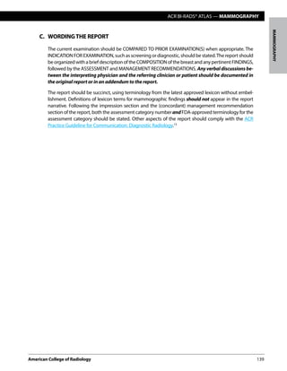ACR BI-RADS® ATLAS — MAMMOGRAPHY
American College of Radiology	139
MAMMOGRAPHY
C.	 WORDINGTHE REPORT
The current examination should be COMPARED TO PRIOR EXAMINATION(S) when appropriate. The
INDICATIONFOREXAMINATION,suchasscreeningor diagnostic, shouldbestated.Thereportshould
beorganizedwithabriefdescriptionoftheCOMPOSITIONofthebreastandanypertinentFINDINGS,
followed by the ASSESSMENT and MANAGEMENT RECOMMENDATIONS. Anyverbaldiscussionsbe-
tween the interpreting physician and the referring clinician or patient should be documented in
the original report or in an addendum to the report.
The report should be succinct, using terminology from the latest approved lexicon without embel-
lishment. Definitions of lexicon terms for mammographic findings should not appear in the report
narrative. Following the impression section and the (concordant) management recommendation
section of the report, both the assessment category numberandFDA-approved terminology for the
assessment category should be stated. Other aspects of the report should comply with the ACR
Practice Guideline for Communication: Diagnostic Radiology.13
 