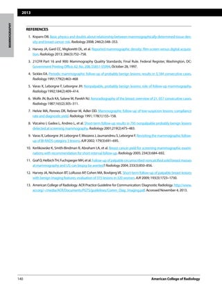 2013
140	 American College of Radiology		
MAMMOGRAPHY
REFERENCES
	 1.	 Kopans DB. Basic physics and doubts about relationship between mammographically determined tissue den-
sity and breast cancer risk. Radiology 2008; 246(2):348–353.
	 2. 	Harvey JA, Gard CC, Miglioretti DL, et al. Reported mammographic density: film-screen versus digital acquisi-
tion. Radiology 2013; 266(3):752–758.
	 3.	 21CFR Part 16 and 900: Mammography Quality Standards; Final Rule. Federal Register, Washington, DC:
Government Printing Office, 62: No. 208; 55851-55994, October 28, 1997.
	 4.	 Sickles EA. Periodic mammographic follow-up of probably benign lesions: results in 3,184 consecutive cases.
Radiology 1991;179(2):463–468
	 5.	 Varas X, Leborgne F, Leborgne JH. Nonpalpable, probably benign lesions: role of follow-up mammography.
Radiology 1992;184(2):409–414.
	 6.	 Wolfe JN, Buck KA, Salane M, Parekh NJ. Xeroradiography of the breast: overview of 21, 057 consecutive cases.
Radiology 1987;165(2):305–311.
	 7.	 Helvie MA, Pennes DR, Rebner M, Adler DD. Mammographic follow-up of low-suspicion lesions: compliance
rate and diagnostic yield. Radiology 1991; 178(1):155–158.
	 8.	 Vizcaíno I, Gadea L, Andreo L, et al. Short-term follow-up results in 795 nonpalpable probably benign lesions
detected at screening mammography. Radiology 2001;219(2):475–483.
	 9.	 Varas X, Leborgne JH, Leborgne F, Mezzera J, Jaumandreu S, Leborgne F. Revisiting the mammographic follow-
up of BI-RADS category 3 lesions. AJR 2002; 179(3):691–695.
	10.	 Kerlikowske K, Smith-Bindman R, Abraham LA, et al. Breast cancer yield for screening mammographic exami-
nations with recommendation for short-interval follow-up. Radiology 2005; 234(3):684–692.
	11.	 GrafO,HelbichTH,FuchsjaegerMH,etal.Follow-upofpalpablecircumscribednoncalcifiedsolidbreastmasses
at mammography and US: can biopsy be averted? Radiology 2004; 233(3):850–856.
	12.	 Harvey JA, Nicholson BT, LoRusso AP, Cohen MA, Bovbjerg VE. Short-term follow-up of palpable breast lesions
with benign imaging features: evaluation of 375 lesions in 320 women. AJR 2009; 193(3):1723–1730.
	13.	 American College of Radiology. ACR Practice Guideline for Communication: Diagnostic Radiology. http://www.
acr.org/~/media/ACR/Documents/PGTS/guidelines/Comm_Diag_Imaging.pdf. Accessed November 4, 2013.
 