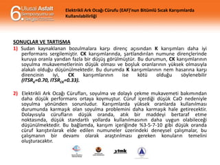 Elektrikli Ark Ocağı Cürufu (EAF)’nun Bitümlü Sıcak Karışımlarda
Kullanılabilirliği

SONUÇLAR VE TARTIŞMA
1) Sudan kaynaklanan bozulmalara karşı direnç açısından K karışımları daha iyi
performans sergilemiştir. CK karışımlarında, şartlandırılan numune dirençlerinde
kuruya oranla yarıdan fazla bir düşüş görülmüştür. Bu durumun, CK karışımlarının
soyulma mukavemetlerinin düşük olması ve boşluk oranlarının yüksek olmasıyla
alakalı olduğu düşünülmektedir. Bu durumda K karışımlarının nem hasarına karşı
direncinin
iyi,
CK
karışımlarının
ise
kötü
olduğu
söylenebilir
(ITSRK=0.70, ITSRCK=0.33).

2) Elektrikli Ark Ocağı Cürufları, soyulma ve dolaylı çekme mukavemeti bakımından
daha düşük performans ortaya koymuştur. Cüruf içerdiği düşük CaO nedeniyle
soyulma yönünden sorunludur. Karışımlarda yüksek oranlarda kullanılması
durumunda karmaşık olan soyulma problemini daha karmaşık hale getirecektir.
Dolayısıyla cürufların düşük oranda, atık bir maddeyi bertaraf etme
noktasında, düşük standartlı yollarda kullanılmasının daha uygun olabileceği
düşünülmektedir. Bu bağlamda, karışım içeriğinde %3-5-7-10 gibi düşük oranda
cüruf karıştırılarak elde edilen numuneler üzerindeki deneysel çalışmalar, bu
çalışmanın bir devamı olarak araştırılması gereken konuların temelini
oluşturacaktır.

 
