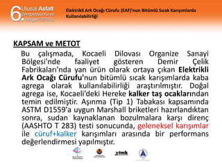 Elektrikli Ark Ocağı Cürufu (EAF)’nun Bitümlü Sıcak Karışımlarda
Kullanılabilirliği

KAPSAM ve METOT
Bu çalışmada, Kocaeli Dilovası Organize Sanayi
Bölgesi'nde
faaliyet
gösteren
Demir
Çelik
Fabrikaları'nda yan ürün olarak ortaya çıkan Elektrikli
Ark Ocağı Cürufu'nun bitümlü sıcak karışımlarda kaba
agrega olarak kullanılabilirliği araştırılmıştır. Doğal
agrega ise, Kocaeli’deki Hereke kalker taş ocaklarından
temin edilmiştir. Aşınma (Tip 1) Tabakası kapsamında
ASTM D1559'a uygun Marshall briketleri hazırlandıktan
sonra, sudan kaynaklanan bozulmalara karşı direnç
(AASHTO T 283) testi sonucunda, geleneksel karışımlar
ile cüruf+kalker karışımları arasında bir performans
değerlendirmesi yapılmıştır.

 
