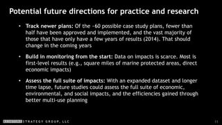 11
Potential future directions for practice and research
• Track newer plans: Of the ~60 possible case study plans, fewer than
half have been approved and implemented, and the vast majority of
those that have only have a few years of results (2014). That should
change in the coming years
• Build in monitoring from the start: Data on impacts is scarce. Most is
first-level results (e.g., square miles of marine protected areas, direct
economic impacts)
• Assess the full suite of impacts: With an expanded dataset and longer
time lapse, future studies could assess the full suite of economic,
environmental, and social impacts, and the efficiencies gained through
better multi-use planning
 