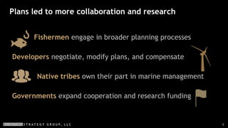 9
Plans led to more collaboration and research
Fishermen engage in broader planning processes
Developers negotiate, modify plans, and compensate
Governments expand cooperation and research funding
Native tribes own their part in marine management
 