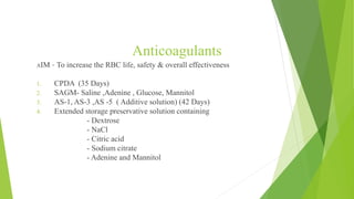 Anticoagulants
AIM – To increase the RBC life, safety & overall effectiveness
1. CPDA (35 Days)
2. SAGM- Saline ,Adenine , Glucose, Mannitol
3. AS-1, AS-3 ,AS -5 ( Additive solution) (42 Days)
4. Extended storage preservative solution containing
- Dextrose
- NaCl
- Citric acid
- Sodium citrate
- Adenine and Mannitol
 