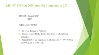 LIGHT SPIN at 2000 rpm for 3 minutes at 22º
RESULT - Packed RBC
- PRP
WHY LIGHT SPIN?
 To avoid damage to Platelets
 Process required to be done within 6 hrs of whole blood
collection
 Packed RBC’s are suspended in a hematocrit of 70% (CPDA-1)
or 60 % ( AS -1 or AS- 3,5)
 