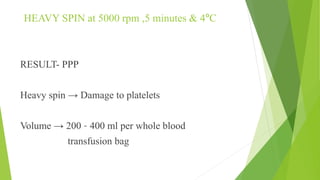 HEAVY SPIN at 5000 rpm ,5 minutes & 4ºC
RESULT- PPP
Heavy spin → Damage to platelets
Volume → 200 – 400 ml per whole blood
transfusion bag
 