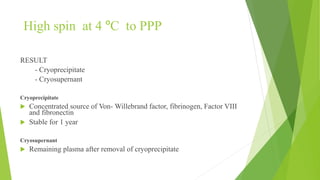High spin at 4 ºC to PPP
RESULT
- Cryoprecipitate
- Cryosupernant
Cryoprecipitate
 Concentrated source of Von- Willebrand factor, fibrinogen, Factor VIII
and fibronectin
 Stable for 1 year
Cryosupernant
 Remaining plasma after removal of cryoprecipitate
 