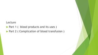 Lecture
 Part 1 ( blood products and its uses )
 Part 2 ( Complication of blood transfusion )
 
