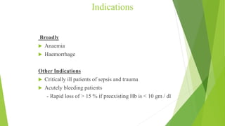 Indications
Broadly
 Anaemia
 Haemorrhage
Other Indications
 Critically ill patients of sepsis and trauma
 Acutely bleeding patients
- Rapid loss of > 15 % if preexisting Hb is < 10 gm / dl
 
