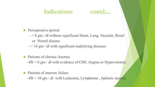 Indications contd….
 Perioperative period
- < 8 gm / dl without significant Heart, Lung, Vascular, Renal
or Neural disease
- < 10 gm / dl with significant underlying diseases
 Patients of chronic Anemia
- Hb < 8 gm / dl with evidence of CHF, Angina or Hypovolemia
 Patients of marrow failure
- Hb < 10 gm / dl with Leukemia, Lymphoma , Aplastic anemia
 