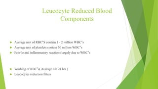 Leucocyte Reduced Blood
Components
WHY REQUIRED?
 Average unit of RBC’S contain 1 – 2 million WBC’s
 Average unit of platelets contain 50 million WBC’s
 Febrile and inflammatory reactions largely due to WBC’s
METHODS FOR REDUCTION
 Washing of RBC’s( Average life 24 hrs )
 Leucocytes reduction filters
 