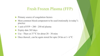 Fresh Frozen Plasma (FFP)
 Primary source of coagulation factors
 Most common blood component to be used irrationally in today’s
practice
 1 unit of FFP = 200 – 250 ml plasma
 Expiry date 365 days
 Use – Thaw at 37 ºC for about 20 – 30 mins
 Once thawed , can be again stored for upto 24 hrs at 1- 6 ºC
SHOULD BE ABO COMPATIBLE OR IDENTICAL
CROSS MATCHING NOT REQUIRED
 