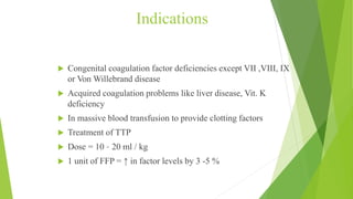 Indications
 Congenital coagulation factor deficiencies except VII ,VIII, IX
or Von Willebrand disease
 Acquired coagulation problems like liver disease, Vit. K
deficiency
 In massive blood transfusion to provide clotting factors
 Treatment of TTP
 Dose = 10 – 20 ml / kg
 1 unit of FFP = ↑ in factor levels by 3 -5 %
 
