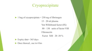 Cryoprecipitate
 1 bag of cryoprecipitate = 250 mg of fibrinogen
15 – 20 ml plasma
Von Willebrand factor (IX)
80 – 130 units of factor VIII
Fibronectin
Factor XIII 20 -30 %
 Expiry date= 365 days
 Once thawed , use in 4 hrs
 