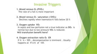 Invasive Triggers
1. Mixed venous O2 (PVO2)
The rate of a fall is more important
2. Mixed venous O2 saturation ( SVO2)
Declines rapidly when haematocrit falls below 20 %
3. Oxygen uptake VO2
In sepsis and low perfusion not a true indicator as DO2 is
normal but due to low pressure VO2 is reduced.
Will transfusion benefit here?
4. Oxygen extraction ratio O2 ER
If it is > 50% , decompensation is imminent . Usually
happens at H’crit of 10%
 