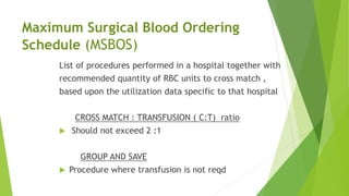 Maximum Surgical Blood Ordering
Schedule (MSBOS)
List of procedures performed in a hospital together with
recommended quantity of RBC units to cross match ,
based upon the utilization data specific to that hospital
CROSS MATCH : TRANSFUSION ( C:T) ratio
 Should not exceed 2 :1
GROUP AND SAVE
 Procedure where transfusion is not reqd
 