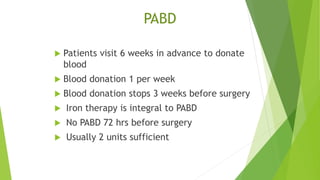PABD
 Patients visit 6 weeks in advance to donate
blood
 Blood donation 1 per week
 Blood donation stops 3 weeks before surgery
 Iron therapy is integral to PABD
 No PABD 72 hrs before surgery
 Usually 2 units sufficient
 