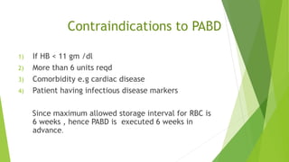 Contraindications to PABD
1) If HB < 11 gm /dl
2) More than 6 units reqd
3) Comorbidity e.g cardiac disease
4) Patient having infectious disease markers
Since maximum allowed storage interval for RBC is
6 weeks , hence PABD is executed 6 weeks in
advance.
 