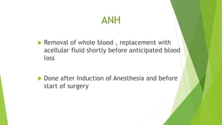 ANH
 Removal of whole blood , replacement with
acellular fluid shortly before anticipated blood
loss
 Done after Induction of Anesthesia and before
start of surgery
 