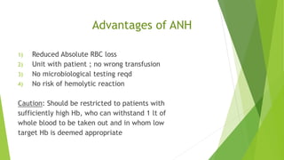 Advantages of ANH
1) Reduced Absolute RBC loss
2) Unit with patient ; no wrong transfusion
3) No microbiological testing reqd
4) No risk of hemolytic reaction
Caution: Should be restricted to patients with
sufficiently high Hb, who can withstand 1 lt of
whole blood to be taken out and in whom low
target Hb is deemed appropriate
 