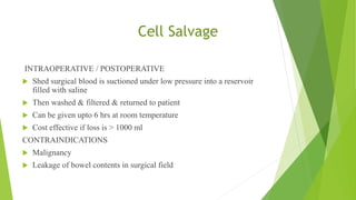 Cell Salvage
INTRAOPERATIVE / POSTOPERATIVE
 Shed surgical blood is suctioned under low pressure into a reservoir
filled with saline
 Then washed & filtered & returned to patient
 Can be given upto 6 hrs at room temperature
 Cost effective if loss is > 1000 ml
CONTRAINDICATIONS
 Malignancy
 Leakage of bowel contents in surgical field
 