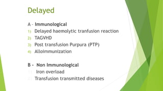 Delayed
A – Immunological
1) Delayed haemolytic tranfusion reaction
2) TAGVHD
3) Post transfusion Purpura (PTP)
4) Alloimmunization
B - Non Immunological
1) Iron overload
2) Transfusion transmitted diseases
 