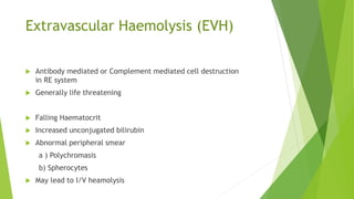Extravascular Haemolysis (EVH)
 Antibody mediated or Complement mediated cell destruction
in RE system
 Generally life threatening
Signs
 Falling Haematocrit
 Increased unconjugated bilirubin
 Abnormal peripheral smear
a ) Polychromasis
b) Spherocytes
 May lead to I/V heamolysis
 