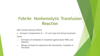 Febrile Nonhemolytic Transfusion
Reaction
Most common Adverse effects
 Increase in temperature of > 10c over base line during transfusion
Cause
1) Formation of Antibodies in recipients against donor WBCs and
Platelets
2) Release of bioactive substances like Interleukins, Cytokines in
the blood
 