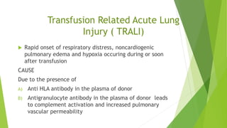 Transfusion Related Acute Lung
Injury ( TRALI)
 Rapid onset of respiratory distress, noncardiogenic
pulmonary edema and hypoxia occuring during or soon
after transfusion
CAUSE
Due to the presence of
A) Anti HLA antibody in the plasma of donor
B) Antigranulocyte antibody in the plasma of donor leads
to complement activation and increased pulmonary
vascular permeability
Agent - Any plasma containing blood product
 
