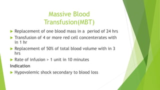 Massive Blood
Transfusion(MBT)
 Replacement of one blood mass in a period of 24 hrs
 Transfusion of 4 or more red cell concenterates with
in 1 hr
 Replacement of 50% of total blood volume with in 3
hrs
 Rate of infusion > 1 unit in 10 minutes
Indication
 Hypovolemic shock secondary to blood loss
 